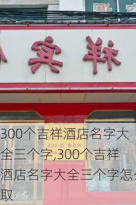 300个吉祥酒店名字大全三个字,300个吉祥酒店名字大全三个字怎么取