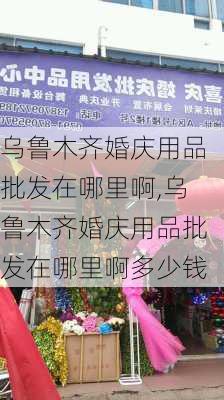 乌鲁木齐婚庆用品批发在哪里啊,乌鲁木齐婚庆用品批发在哪里啊多少钱