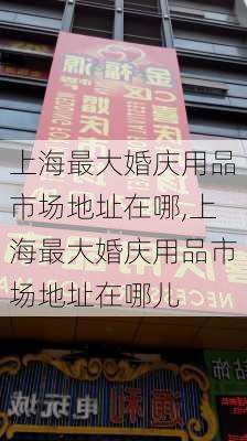 上海最大婚庆用品市场地址在哪,上海最大婚庆用品市场地址在哪儿