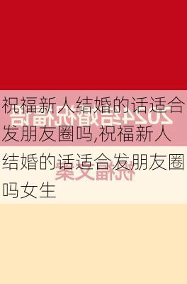 祝福新人结婚的话适合发朋友圈吗,祝福新人结婚的话适合发朋友圈吗女生